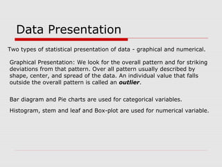 Data Presentation
Two types of statistical presentation of data - graphical and numerical.
Graphical Presentation: We look for the overall pattern and for striking
deviations from that pattern. Over all pattern usually described by
shape, center, and spread of the data. An individual value that falls
outside the overall pattern is called an outlier.
Bar diagram and Pie charts are used for categorical variables.
Histogram, stem and leaf and Box-plot are used for numerical variable.
 