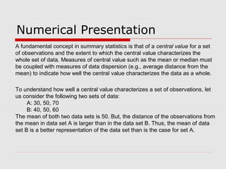 Numerical Presentation
To understand how well a central value characterizes a set of observations, let
us consider the following two sets of data:
A: 30, 50, 70
B: 40, 50, 60
The mean of both two data sets is 50. But, the distance of the observations from
the mean in data set A is larger than in the data set B. Thus, the mean of data
set B is a better representation of the data set than is the case for set A.
A fundamental concept in summary statistics is that of a central value for a set
of observations and the extent to which the central value characterizes the
whole set of data. Measures of central value such as the mean or median must
be coupled with measures of data dispersion (e.g., average distance from the
mean) to indicate how well the central value characterizes the data as a whole.
 