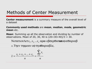 Methods of Center Measurement
Commonly used methods are mean, median, mode, geometric
mean etc.
Mean: Summing up all the observation and dividing by number of
observations. Mean of 20, 30, 40 is (20+30+40)/3 = 30.
n
x
n
xxx
x
x
nxxx
n
i
i
n
n
∑=
=
+++
= 121
,21
...
ϖαριαβλε,τηισοφµεανΤηεν τηε.
ϖαριαβλεαοφνσοβσερϖατιοαρε...,Λετ:Νοτατιον
Center measurement is a summary measure of the overall level of
a dataset
 