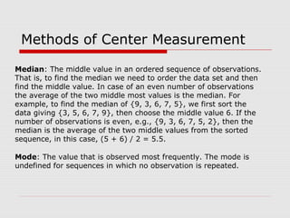 Methods of Center Measurement
Median: The middle value in an ordered sequence of observations.
That is, to find the median we need to order the data set and then
find the middle value. In case of an even number of observations
the average of the two middle most values is the median. For
example, to find the median of {9, 3, 6, 7, 5}, we first sort the
data giving {3, 5, 6, 7, 9}, then choose the middle value 6. If the
number of observations is even, e.g., {9, 3, 6, 7, 5, 2}, then the
median is the average of the two middle values from the sorted
sequence, in this case, (5 + 6) / 2 = 5.5.
Mode: The value that is observed most frequently. The mode is
undefined for sequences in which no observation is repeated.
 