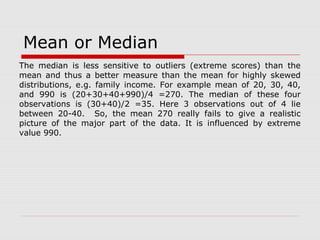 Mean or Median
The median is less sensitive to outliers (extreme scores) than the
mean and thus a better measure than the mean for highly skewed
distributions, e.g. family income. For example mean of 20, 30, 40,
and 990 is (20+30+40+990)/4 =270. The median of these four
observations is (30+40)/2 =35. Here 3 observations out of 4 lie
between 20-40. So, the mean 270 really fails to give a realistic
picture of the major part of the data. It is influenced by extreme
value 990.
 