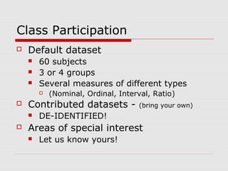 Class Participation
 Default dataset
 60 subjects
 3 or 4 groups
 Several measures of different types
 (Nominal, Ordinal, Interval, Ratio)
 Contributed datasets - (bring your own)
 DE-IDENTIFIED!
 Areas of special interest
 Let us know yours!
 