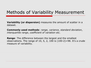 Methods of Variability Measurement
Commonly used methods: range, variance, standard deviation,
interquartile range, coefficient of variation etc.
Range: The difference between the largest and the smallest
observations. The range of 10, 5, 2, 100 is (100-2)=98. It’s a crude
measure of variability.
Variability (or dispersion) measures the amount of scatter in a
dataset.
 