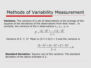 Methods of Variability Measurement
Variance: The variance of a set of observations is the average of the
squares of the deviations of the observations from their mean. In
symbols, the variance of the n observations x1, x2,…xn is
Variance of 5, 7, 3? Mean is (5+7+3)/3 = 5 and the variance is
4
13
)57()53()55( 222
=
−
−+−+−
1
)(....)( 22
12
−
−++−
=
ν
ξξξξ
Σ ν
Standard Deviation: Square root of the variance. The standard
deviation of the above example is 2.
 