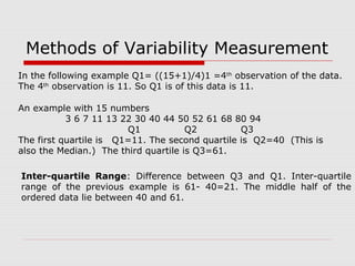 Methods of Variability Measurement
An example with 15 numbers
3 6 7 11 13 22 30 40 44 50 52 61 68 80 94
Q1 Q2 Q3
The first quartile is Q1=11. The second quartile is Q2=40 (This is
also the Median.) The third quartile is Q3=61.
Inter-quartile Range: Difference between Q3 and Q1. Inter-quartile
range of the previous example is 61- 40=21. The middle half of the
ordered data lie between 40 and 61.
In the following example Q1= ((15+1)/4)1 =4th
observation of the data.
The 4th
observation is 11. So Q1 is of this data is 11.
 