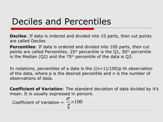 Deciles and Percentiles
Percentiles: If data is ordered and divided into 100 parts, then cut
points are called Percentiles. 25th
percentile is the Q1, 50th
percentile
is the Median (Q2) and the 75th
percentile of the data is Q3.
Deciles: If data is ordered and divided into 10 parts, then cut points
are called Deciles
In notations, percentiles of a data is the ((n+1)/100)p th observation
of the data, where p is the desired percentile and n is the number of
observations of data.
Coefficient of Variation: The standard deviation of data divided by it’s
mean. It is usually expressed in percent.
100×
ξ
σ
Coefficient of Variation =
 