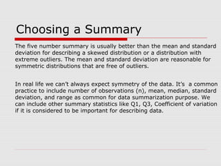 Choosing a Summary
The five number summary is usually better than the mean and standard
deviation for describing a skewed distribution or a distribution with
extreme outliers. The mean and standard deviation are reasonable for
symmetric distributions that are free of outliers.
In real life we can’t always expect symmetry of the data. It’s a common
practice to include number of observations (n), mean, median, standard
deviation, and range as common for data summarization purpose. We
can include other summary statistics like Q1, Q3, Coefficient of variation
if it is considered to be important for describing data.
 