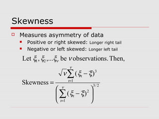 Skewness
 Measures asymmetry of data
 Positive or right skewed: Longer right tail
 Negative or left skewed: Longer left tail
2/3
1
2
1
3
21
)(
)(
Skewness
Then,ns.observatiobe,...,Let






−
−
=
∑
∑
=
=
ν
ι
ι
ν
ι
ι
ν
ξξ
ξξν
νξξξ
 