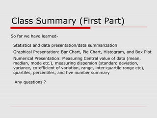 Class Summary (First Part)
So far we have learned-
Statistics and data presentation/data summarization
Graphical Presentation: Bar Chart, Pie Chart, Histogram, and Box Plot
Numerical Presentation: Measuring Central value of data (mean,
median, mode etc.), measuring dispersion (standard deviation,
variance, co-efficient of variation, range, inter-quartile range etc),
quartiles, percentiles, and five number summary
Any questions ?
 
