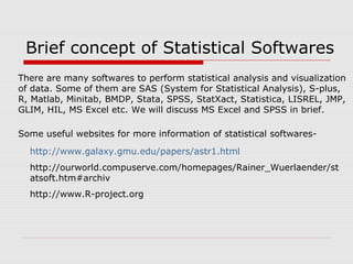 Brief concept of Statistical Softwares
There are many softwares to perform statistical analysis and visualization
of data. Some of them are SAS (System for Statistical Analysis), S-plus,
R, Matlab, Minitab, BMDP, Stata, SPSS, StatXact, Statistica, LISREL, JMP,
GLIM, HIL, MS Excel etc. We will discuss MS Excel and SPSS in brief.
Some useful websites for more information of statistical softwares-
http://www.galaxy.gmu.edu/papers/astr1.html
http://ourworld.compuserve.com/homepages/Rainer_Wuerlaender/st
atsoft.htm#archiv
http://www.R-project.org
 