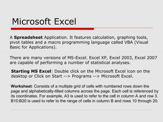 Microsoft Excel
A Spreadsheet Application. It features calculation, graphing tools,
pivot tables and a macro programming language called VBA (Visual
Basic for Applications).
There are many versions of MS-Excel. Excel XP, Excel 2003, Excel 2007
are capable of performing a number of statistical analyses.
Starting MS Excel: Double click on the Microsoft Excel icon on the
desktop or Click on Start --> Programs --> Microsoft Excel.
Worksheet: Consists of a multiple grid of cells with numbered rows down the
page and alphabetically-tilted columns across the page. Each cell is referenced by
its coordinates. For example, A3 is used to refer to the cell in column A and row 3.
B10:B20 is used to refer to the range of cells in column B and rows 10 through 20.
 