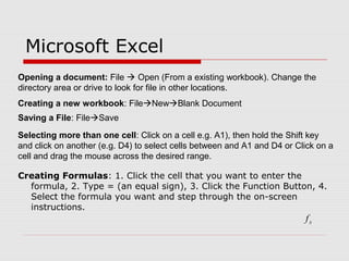 Microsoft Excel
Creating Formulas: 1. Click the cell that you want to enter the
formula, 2. Type = (an equal sign), 3. Click the Function Button, 4.
Select the formula you want and step through the on-screen
instructions.
xf
Opening a document: File  Open (From a existing workbook). Change the
directory area or drive to look for file in other locations.
Creating a new workbook: FileNewBlank Document
Saving a File: FileSave
Selecting more than one cell: Click on a cell e.g. A1), then hold the Shift key
and click on another (e.g. D4) to select cells between and A1 and D4 or Click on a
cell and drag the mouse across the desired range.
 