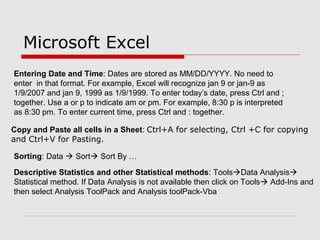 Microsoft Excel
Entering Date and Time: Dates are stored as MM/DD/YYYY. No need to
enter in that format. For example, Excel will recognize jan 9 or jan-9 as
1/9/2007 and jan 9, 1999 as 1/9/1999. To enter today’s date, press Ctrl and ;
together. Use a or p to indicate am or pm. For example, 8:30 p is interpreted
as 8:30 pm. To enter current time, press Ctrl and : together.
Copy and Paste all cells in a Sheet: Ctrl+A for selecting, Ctrl +C for copying
and Ctrl+V for Pasting.
Sorting: Data  Sort Sort By …
Descriptive Statistics and other Statistical methods: ToolsData Analysis
Statistical method. If Data Analysis is not available then click on Tools Add-Ins and
then select Analysis ToolPack and Analysis toolPack-Vba
 