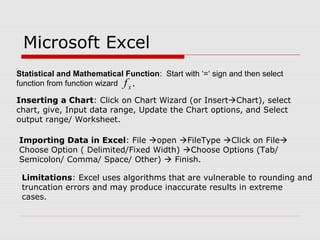 Microsoft Excel
Statistical and Mathematical Function: Start with ‘=‘ sign and then select
function from function wizard .xf
Inserting a Chart: Click on Chart Wizard (or InsertChart), select
chart, give, Input data range, Update the Chart options, and Select
output range/ Worksheet.
Importing Data in Excel: File open FileType Click on File
Choose Option ( Delimited/Fixed Width) Choose Options (Tab/
Semicolon/ Comma/ Space/ Other)  Finish.
Limitations: Excel uses algorithms that are vulnerable to rounding and
truncation errors and may produce inaccurate results in extreme
cases.
 
