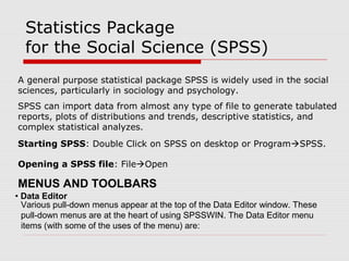 Statistics Package
for the Social Science (SPSS)
A general purpose statistical package SPSS is widely used in the social
sciences, particularly in sociology and psychology.
SPSS can import data from almost any type of file to generate tabulated
reports, plots of distributions and trends, descriptive statistics, and
complex statistical analyzes.
Starting SPSS: Double Click on SPSS on desktop or ProgramSPSS.
Opening a SPSS file: FileOpen
• Data Editor
Various pull-down menus appear at the top of the Data Editor window. These
pull-down menus are at the heart of using SPSSWIN. The Data Editor menu
items (with some of the uses of the menu) are:
MENUS AND TOOLBARS
 