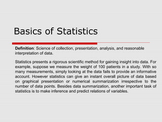 Basics of Statistics
Definition: Science of collection, presentation, analysis, and reasonable
interpretation of data.
Statistics presents a rigorous scientific method for gaining insight into data. For
example, suppose we measure the weight of 100 patients in a study. With so
many measurements, simply looking at the data fails to provide an informative
account. However statistics can give an instant overall picture of data based
on graphical presentation or numerical summarization irrespective to the
number of data points. Besides data summarization, another important task of
statistics is to make inference and predict relations of variables.
 