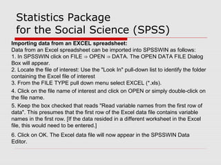 Statistics Package
for the Social Science (SPSS)
Importing data from an EXCEL spreadsheet:
Data from an Excel spreadsheet can be imported into SPSSWIN as follows:
1. In SPSSWIN click on FILE OPEN DATA. The OPEN DATA FILE Dialog⇒ ⇒
Box will appear.
2. Locate the file of interest: Use the "Look In" pull-down list to identify the folder
containing the Excel file of interest
3. From the FILE TYPE pull down menu select EXCEL (*.xls).
4. Click on the file name of interest and click on OPEN or simply double-click on
the file name.
5. Keep the box checked that reads "Read variable names from the first row of
data". This presumes that the first row of the Excel data file contains variable
names in the first row. [If the data resided in a different worksheet in the Excel
file, this would need to be entered.]
6. Click on OK. The Excel data file will now appear in the SPSSWIN Data
Editor.
 