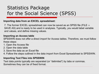 Statistics Package
for the Social Science (SPSS)
Importing data from an EXCEL spreadsheet:
7. The former EXCEL spreadsheet can now be saved as an SPSS file (FILE ⇒
SAVE AS) and is ready to be used in analyses. Typically, you would label variable
and values, and define missing values.
Importing an Access table
SPSSWIN does not offer a direct import for Access tables. Therefore, we must follow
these steps:
1. Open the Access file
2. Open the data table
3. Save the data as an Excel file
4. Follow the steps outlined in the data import from Excel Spreadsheet to SPSSWIN.
Importing Text Files into SPSSWIN
Text data points typically are separated (or “delimited”) by tabs or commas.
Sometimes they can be of fixed format.
 