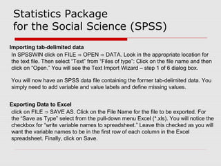 Statistics Package
for the Social Science (SPSS)
Importing tab-delimited data
In SPSSWIN click on FILE OPEN DATA. Look in the appropriate location for⇒ ⇒
the text file. Then select “Text” from “Files of type”: Click on the file name and then
click on “Open.” You will see the Text Import Wizard – step 1 of 6 dialog box.
You will now have an SPSS data file containing the former tab-delimited data. You
simply need to add variable and value labels and define missing values.
Exporting Data to Excel
click on FILE SAVE AS. Click on the File Name for the file to be exported. For⇒
the “Save as Type” select from the pull-down menu Excel (*.xls). You will notice the
checkbox for “write variable names to spreadsheet.” Leave this checked as you will
want the variable names to be in the first row of each column in the Excel
spreadsheet. Finally, click on Save.
 