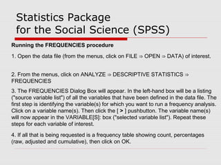 Statistics Package
for the Social Science (SPSS)
Running the FREQUENCIES procedure
1. Open the data file (from the menus, click on FILE OPEN DATA) of interest.⇒ ⇒
2. From the menus, click on ANALYZE DESCRIPTIVE STATISTICS⇒ ⇒
FREQUENCIES
3. The FREQUENCIES Dialog Box will appear. In the left-hand box will be a listing
("source variable list") of all the variables that have been defined in the data file. The
first step is identifying the variable(s) for which you want to run a frequency analysis.
Click on a variable name(s). Then click the [ > ] pushbutton. The variable name(s)
will now appear in the VARIABLE[S]: box ("selected variable list"). Repeat these
steps for each variable of interest.
4. If all that is being requested is a frequency table showing count, percentages
(raw, adjusted and cumulative), then click on OK.
 