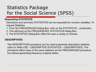 Statistics Package
for the Social Science (SPSS)
Requesting STATISTICS
Descriptive and summary STATISTICS can be requested for numeric variables. To
request Statistics:
1. From the FREQUENCIES Dialog Box, click on the STATISTICS... pushbutton.
2. This will bring up the FREQUENCIES: STATISTICS Dialog Box.
3. The STATISTICS Dialog Box offers the user a variety of choices:
DESCRIPTIVES
The DESCRIPTIVES procedure can be used to generate descriptive statistics
(click on ANALYZE DESCRIPTIVE STATISTICS DESCRIPTIVES). The⇒ ⇒
procedure offers many of the same statistics as the FREQUENCIES procedure,
but without generating frequency analysis tables.
 