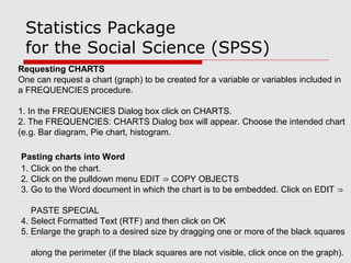 Statistics Package
for the Social Science (SPSS)
Requesting CHARTS
One can request a chart (graph) to be created for a variable or variables included in
a FREQUENCIES procedure.
1. In the FREQUENCIES Dialog box click on CHARTS.
2. The FREQUENCIES: CHARTS Dialog box will appear. Choose the intended chart
(e.g. Bar diagram, Pie chart, histogram.
Pasting charts into Word
1. Click on the chart.
2. Click on the pulldown menu EDIT COPY OBJECTS⇒
3. Go to the Word document in which the chart is to be embedded. Click on EDIT ⇒
PASTE SPECIAL
4. Select Formatted Text (RTF) and then click on OK
5. Enlarge the graph to a desired size by dragging one or more of the black squares
along the perimeter (if the black squares are not visible, click once on the graph).
 