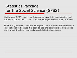 Limitations: SPSS users have less control over data manipulation and
statistical output than other statistical packages such as SAS, Stata etc.
SPSS is a good first statistical package to perform quantitative research
in social science because it is easy to use and because it can be a good
starting point to learn more advanced statistical packages.
Statistics Package
for the Social Science (SPSS)
 