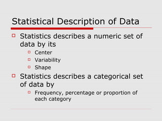 Statistical Description of Data
 Statistics describes a numeric set of
data by its
 Center
 Variability
 Shape
 Statistics describes a categorical set
of data by
 Frequency, percentage or proportion of
each category
 