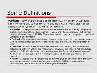Some Definitions
Variable - any characteristic of an individual or entity. A variable
can take different values for different individuals. Variables can be
categorical or quantitative. Per S. S. Stevens…
• Nominal - Categorical variables with no inherent order or ranking sequence
such as names or classes (e.g., gender). Value may be a numerical, but without
numerical value (e.g., I, II, III). The only operation that can be applied to Nominal
variables is enumeration.
• Ordinal - Variables with an inherent rank or order, e.g. mild, moderate, severe.
Can be compared for equality, or greater or less, but not how much greater or
less.
• Interval - Values of the variable are ordered as in Ordinal, and additionally,
differences between values are meaningful, however, the scale is not absolutely
anchored. Calendar dates and temperatures on the Fahrenheit scale are examples.
Addition and subtraction, but not multiplication and division are meaningful
operations.
• Ratio - Variables with all properties of Interval plus an absolute, non-arbitrary
zero point, e.g. age, weight, temperature (Kelvin). Addition, subtraction,
multiplication, and division are all meaningful operations.
 