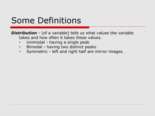 Some Definitions
Distribution - (of a variable) tells us what values the variable
takes and how often it takes these values.
• Unimodal - having a single peak
• Bimodal - having two distinct peaks
• Symmetric - left and right half are mirror images.
 