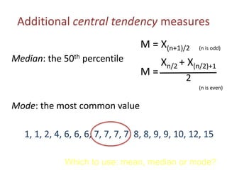 Additional central tendency measures
M = X(n+1)/2 (n is odd)
Median: the 50th percentile
(n is even)
Xn/2 + X(n/2)+1
2
M =
Mode: the most common value
1, 1, 2, 4, 6, 6, 6, 7, 7, 7, 7, 8, 8, 9, 9, 10, 12, 15
Which to use: mean, median or mode?
 