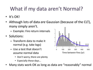 What if my data aren’t Normal?
• It’s OK!
• Although lots of data are Gaussian (because of the CLT),
many simply aren’t.
– Example: Fire return intervals
Time between fires (yr)
• Solutions:
– Transform data to make it
normal (e.g. take logs)
– Use a test that doesn’t
assume normal data
• Don’t worry, there are plenty
• Especially these days...
• Many stats work OK as long as data are “reasonably” normal
 