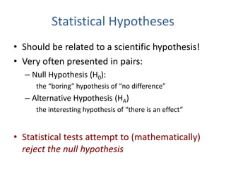 Statistical Hypotheses
• Should be related to a scientific hypothesis!
• Very often presented in pairs:
– Null Hypothesis (H0):
the “boring” hypothesis of “no difference”
– Alternative Hypothesis (HA)
the interesting hypothesis of “there is an effect”
• Statistical tests attempt to (mathematically)
reject the null hypothesis
 