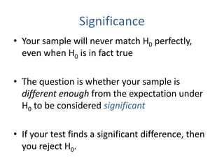 Significance
• Your sample will never match H0 perfectly,
even when H0 is in fact true
• The question is whether your sample is
different enough from the expectation under
H0 to be considered significant
• If your test finds a significant difference, then
you reject H0.
 