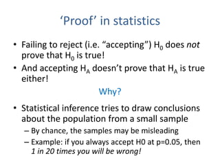 ‘Proof’ in statistics
• Failing to reject (i.e. “accepting”) H0 does not
prove that H0 is true!
• And accepting HA doesn’t prove that HA is true
either!
Why?
• Statistical inference tries to draw conclusions
about the population from a small sample
– By chance, the samples may be misleading
– Example: if you always accept H0 at p=0.05, then
1 in 20 times you will be wrong!
 