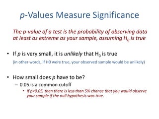p-Values Measure Significance
The p-value of a test is the probability of observing data
at least as extreme as your sample, assuming H0 is true
• If p is very small, it is unlikely that H0 is true
(in other words, if H0 were true, your observed sample would be unlikely)
• How small does p have to be?
– 0.05 is a common cutoff
• If p<0.05, then there is less than 5% chance that you would observe
your sample if the null hypothesis was true.
 