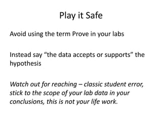 Play it Safe
Avoid using the term Prove in your labs
Instead say “the data accepts or supports” the
hypothesis
Watch out for reaching – classic student error,
stick to the scope of your lab data in your
conclusions, this is not your life work.
 