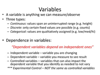 Variables
• A variable is anything we can measure/observe
• Three types:
– Continuous: values span an uninterrupted range (e.g. height)
– Discrete: only certain fixed values are possible (e.g. counts)
– Categorical: values are qualitatively assigned (e.g. low/med/hi)
• Dependence in variables:
“Dependent variables depend on independent ones”
– Independent variable – variable you are changing
– Dependent variable – variable you measure to see result
– Controlled variables – variables that can also impact the
dependent variable that you identify as needed to not vary
*** Experimental Control – NOT the same as controlled variables
 