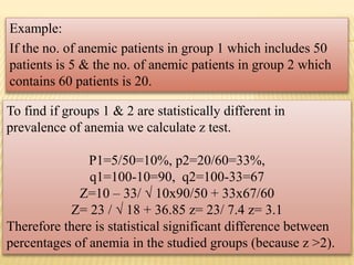 Example:
If the no. of anemic patients in group 1 which includes 50
patients is 5 & the no. of anemic patients in group 2 which
contains 60 patients is 20.
To find if groups 1 & 2 are statistically different in
prevalence of anemia we calculate z test.
P1=5/50=10%, p2=20/60=33%,
q1=100-10=90, q2=100-33=67
Z=10 – 33/ √ 10x90/50 + 33x67/60
Z= 23 / √ 18 + 36.85 z= 23/ 7.4 z= 3.1
Therefore there is statistical significant difference between
percentages of anemia in the studied groups (because z >2).
 