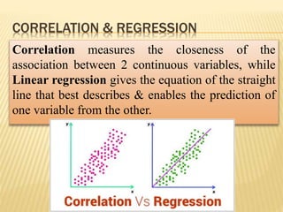 CORRELATION & REGRESSION
Correlation measures the closeness of the
association between 2 continuous variables, while
Linear regression gives the equation of the straight
line that best describes & enables the prediction of
one variable from the other.
 