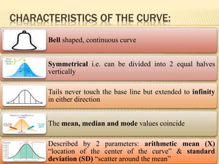 CHARACTERISTICS OF THE CURVE:
Bell shaped, continuous curve
Symmetrical i.e. can be divided into 2 equal halves
vertically
Tails never touch the base line but extended to infinity
in either direction
The mean, median and mode values coincide
Described by 2 parameters: arithmetic mean (X)
“location of the center of the curve” & standard
deviation (SD) “scatter around the mean”
 