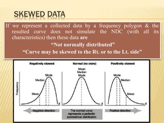 SKEWED DATA
If we represent a collected data by a frequency polygon & the
resulted curve does not simulate the NDC (with all its
characteristics) then these data are
“Not normally distributed”
“Curve may be skewed to the Rt. or to the Lt. side”
 