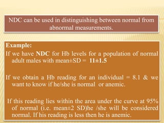 Example:
If we have NDC for Hb levels for a population of normal
adult males with mean±SD = 11±1.5
If we obtain a Hb reading for an individual = 8.1 & we
want to know if he/she is normal or anemic.
If this reading lies within the area under the curve at 95%
of normal (i.e. mean±2 SD)he /she will be considered
normal. If his reading is less then he is anemic.
NDC can be used in distinguishing between normal from
abnormal measurements.
 