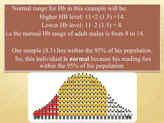 • Normal range for Hb in this example will be:
Higher HB level: 11+2 (1.5) =14.
Lower Hb level: 11–2 (1.5) = 8.
i.e the normal Hb range of adult males is from 8 to 14.
Our sample (8.1) lies within the 95% of his population.
So; this individual is normal because his reading lies
within the 95% of his population.
 