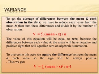 • To get the average of differences between the mean & each
observation in the data; we have to reduce each value from the
mean & then sum these differences and divide it by the number of
observation.
V = ∑ (mean - x) / n
• The value of this equation will be equal to zero, because the
differences between each value & the mean will have negative and
positive signs that will equalize zero on algebraic summation.
• To overcome this zero we square the difference between the mean
& each value so the sign will be always positive
. Thus we get:
• V = ∑ (mean - x)2 / n-1
VARIANCE
 