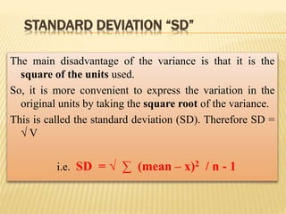 STANDARD DEVIATION “SD”
The main disadvantage of the variance is that it is the
square of the units used.
So, it is more convenient to express the variation in the
original units by taking the square root of the variance.
This is called the standard deviation (SD). Therefore SD =
√ V
i.e. SD = √ ∑ (mean – x)2 / n - 1
 