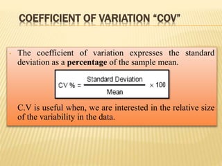 COEFFICIENT OF VARIATION “COV”
• The coefficient of variation expresses the standard
deviation as a percentage of the sample mean.
• C.V is useful when, we are interested in the relative size
of the variability in the data.
 