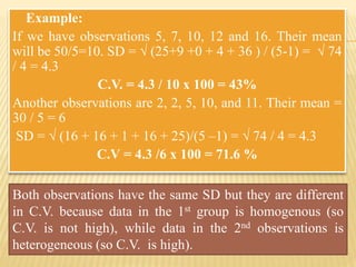 • Example:
If we have observations 5, 7, 10, 12 and 16. Their mean
will be 50/5=10. SD = √ (25+9 +0 + 4 + 36 ) / (5-1) = √ 74
/ 4 = 4.3
C.V. = 4.3 / 10 x 100 = 43%
Another observations are 2, 2, 5, 10, and 11. Their mean =
30 / 5 = 6
SD = √ (16 + 16 + 1 + 16 + 25)/(5 –1) = √ 74 / 4 = 4.3
C.V = 4.3 /6 x 100 = 71.6 %
Both observations have the same SD but they are different
in C.V. because data in the 1st group is homogenous (so
C.V. is not high), while data in the 2nd observations is
heterogeneous (so C.V. is high).
 