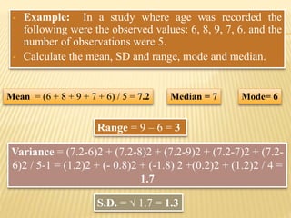 • Example: In a study where age was recorded the
following were the observed values: 6, 8, 9, 7, 6. and the
number of observations were 5.
• Calculate the mean, SD and range, mode and median.
Mean = (6 + 8 + 9 + 7 + 6) / 5 = 7.2
Variance = (7.2-6)2 + (7.2-8)2 + (7.2-9)2 + (7.2-7)2 + (7.2-
6)2 / 5-1 = (1.2)2 + (- 0.8)2 + (-1.8) 2 +(0.2)2 + (1.2)2 / 4 =
1.7
S.D. = √ 1.7 = 1.3
Range = 9 – 6 = 3
Mode= 6Median = 7
 