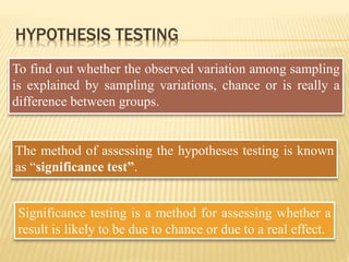 HYPOTHESIS TESTING
To find out whether the observed variation among sampling
is explained by sampling variations, chance or is really a
difference between groups.
The method of assessing the hypotheses testing is known
as “significance test”.
Significance testing is a method for assessing whether a
result is likely to be due to chance or due to a real effect.
 